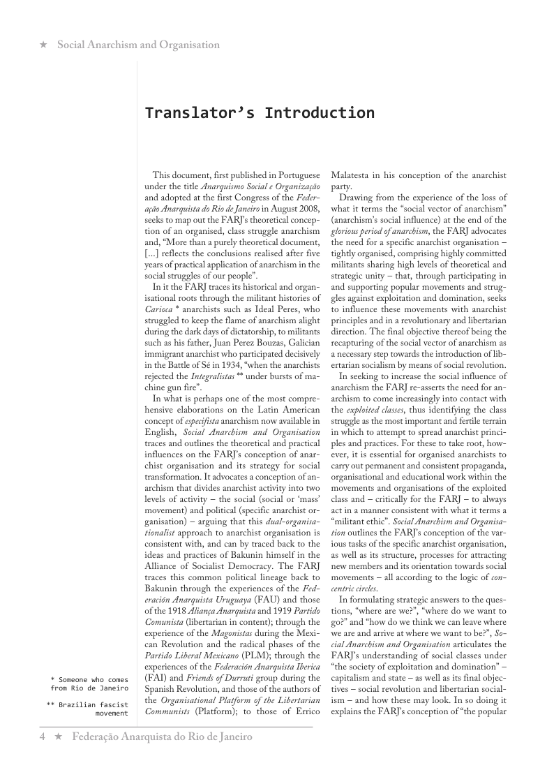 * Social Anarchism and Organisation  + Soseane who cones from Rio de Janeiro  + Brazilian fascist  sovenent  Translator’s Introduction  This document, first published in Portuguese under the title Anarguismo Social ¢ Organizagio and adopted at the first Congress of the Feder- agio Anarguista do Rio de Janciro in August 2008, secks to map out the FAR]’s theoretical concep- tion of an organised, class struggle anarchism and, “More than a purely theoretical document, ] reflects the conclusions realised after five years of practical application of anarchism i the social struggles of our people”.  Init the FAR] traces is historical and organ- isational roots through the militant histories of Caricea * anaschists such as deal Peres, who struggled to keep the flame of anarchism alight during the dark days of dictatorship, to militants such as his father, Juan Perez Bouzas, Galician immigrant anarchist who partcipated decisively i the Battl of S¢ in 1934, “when the anarchists rejected the Integralistas ** under bursts of ma- chine gun fire”.  In what is perhaps one of the most compre- hensive elaborations on the Latin American concept of espcifista anarchism now available in English, Social Anarchism and Organisation traces and outlines the theoretical and practical influences on the FAR]’s conception of anar- chist organisation and its strategy for social transformation. It advocates a conception of an- archism that divides anarchist activity into two levels of activity ~ the social (social or ‘mass’ movement) and politica (specific anarchist or- ganisation) — arguing that this dual-organisa- rionalist approach to anarchist organisation is consistent with, and can by traced back to the ideas and practices of Bakunin himself in the Alliance of Socialist Democracy. The FAR] traces this common political lineage back to Bakunin through the experiences of the Fed- eracidn Anarquista Uruguaya (FAU) and those of the 1918 Alianga Anarguista and 1919 Partido Comunista (lbertasian in conten); through the experience of the Magonistas during the Mexi- can Revolution and the radical phases of the Partido Liberal Mesicans (PLM); through the experiences of the Federacidn Anarguista Iierica (FAI) and Friends of Durrati group during the Spanish Revolution, and those of the authors of the Organisational Platform of the Libertarian Communists (Platform); 1o those of Errico  4 %  Federagio Anarquista do Rio de Janeiro  Malatesta in his conception of the anarchist party.  Drawing from the experience of the loss of ‘what it terms the *social vector of anarchism” (anarchism’s social influence) at the end of the glorious period of anarchism, the FAR] advocates the need for a specific anarchist organisation — tightly organised, comprising highly committed militants sharing high levels of theoretical and strategic unity ~ that, through participating in and supporting popular movements and strug- gles against exploitation and domination, secks t0 influence these movements with anarchist principles and in a revolutionary and libertarian direction. The final objective thereof being the recapturing of the social vector of anarchism as anecessary step towards the introduction of ib- ertarian socialism by means of social revolution.  In secking to increase the social influence of anarchism the FAR] re-asserts the need for an- archism to come increasingly into contact with the exploited clases, thus identifying the class struggle as the most important and fertile terrain in which to attempt to spread anarchist princi- ples and practices. For these to take root, how- ever, it is essential for organised anarchists to carry out permanent and consistent propaganda, organisational and educational work within the ‘movements and organisations of the exploited class and ~ eritcally for the FAR] ~ to always act in a manner consistent with what it terms a “militant ethic". Social Anarchism and Organisa~ tion outlines the FAR]’s conception of the var- ious tasks of the specific anarchist organisation, as well as its structure, processes for attracting new members and is orientation towards social ‘movements ~ all according to the logie of o~ centri irce,  In formulating strategic answers to the ques- tions, “where are we?", “where do we want to 0" and *how do we think we can leave where we are and arsive at where we want to be?”, So- cial Anarchism and Organisation articulates the FARJ’s understanding of social classes under “the society of exploitation and domination” capitalism and state ~ as well as its final objec- tives ~ social revolution and libertarian social- ism — and how these may look. In so doing it explains the FARJs conception of “the popular  